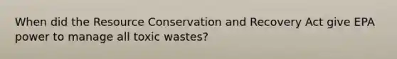 When did the Resource Conservation and Recovery Act give EPA power to manage all toxic wastes?