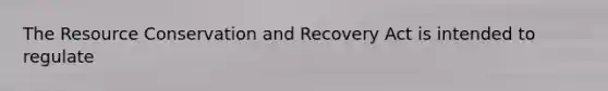 The Resource Conservation and Recovery Act is intended to regulate