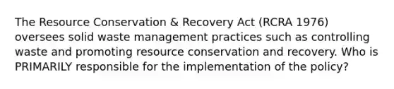 The Resource Conservation & Recovery Act (RCRA 1976) oversees solid waste management practices such as controlling waste and promoting resource conservation and recovery. Who is PRIMARILY responsible for the implementation of the policy?