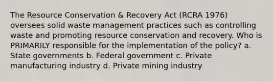 The Resource Conservation & Recovery Act (RCRA 1976) oversees solid waste management practices such as controlling waste and promoting resource conservation and recovery. Who is PRIMARILY responsible for the implementation of the policy? a. State governments b. Federal government c. Private manufacturing industry d. Private mining industry