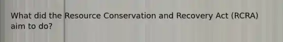 What did the Resource Conservation and Recovery Act (RCRA) aim to do?