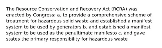 The Resource Conservation and Recovery Act (RCRA) was enacted by Congress: a. to provide a comprehensive scheme of treatment for hazardous solid waste and established a manifest system to be used by generators b. and established a manifest system to be used as the penultimate manifesto c. and gave states the primary responsibility for hazardous waste