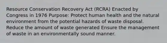 Resource Conservation Recovery Act (RCRA) Enacted by Congress in 1976 Purpose: Protect human health and the natural environment from the potential hazards of waste disposal. Reduce the amount of waste generated Ensure the management of waste in an environmentally sound manner.