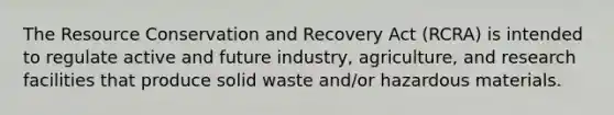 The Resource Conservation and Recovery Act (RCRA) is intended to regulate active and future industry, agriculture, and research facilities that produce solid waste and/or hazardous materials.