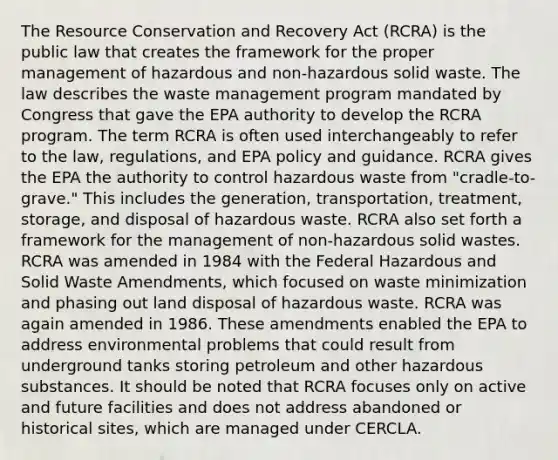 The Resource Conservation and Recovery Act (RCRA) is the public law that creates the framework for the proper management of hazardous and non-hazardous solid waste. The law describes the waste management program mandated by Congress that gave the EPA authority to develop the RCRA program. The term RCRA is often used interchangeably to refer to the law, regulations, and EPA policy and guidance. RCRA gives the EPA the authority to control hazardous waste from "cradle-to-grave." This includes the generation, transportation, treatment, storage, and disposal of hazardous waste. RCRA also set forth a framework for the management of non-hazardous solid wastes. RCRA was amended in 1984 with the Federal Hazardous and Solid Waste Amendments, which focused on waste minimization and phasing out land disposal of hazardous waste. RCRA was again amended in 1986. These amendments enabled the EPA to address environmental problems that could result from underground tanks storing petroleum and other hazardous substances. It should be noted that RCRA focuses only on active and future facilities and does not address abandoned or historical sites, which are managed under CERCLA.