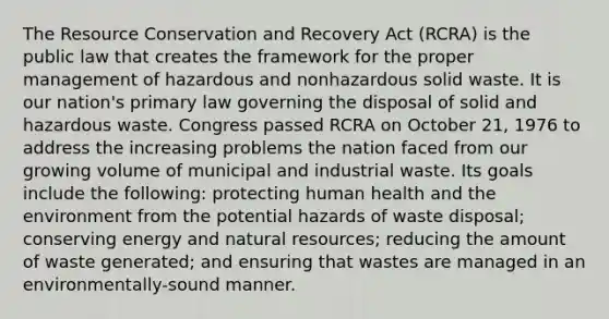 The Resource Conservation and Recovery Act (RCRA) is the public law that creates the framework for the proper management of hazardous and nonhazardous solid waste. It is our nation's primary law governing the disposal of solid and hazardous waste. Congress passed RCRA on October 21, 1976 to address the increasing problems the nation faced from our growing volume of municipal and industrial waste. Its goals include the following: protecting human health and the environment from the potential hazards of waste disposal; conserving energy and natural resources; reducing the amount of waste generated; and ensuring that wastes are managed in an environmentally-sound manner.