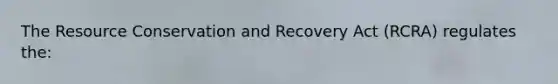 The Resource Conservation and Recovery Act (RCRA) regulates the: