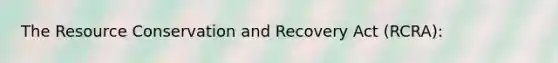 The Resource Conservation and Recovery Act (RCRA):