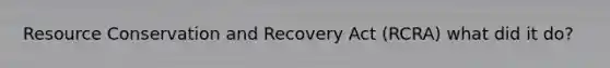 Resource Conservation and Recovery Act (RCRA) what did it do?