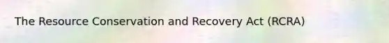 The Resource Conservation and Recovery Act (RCRA)