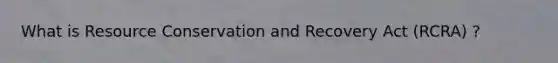 What is Resource Conservation and Recovery Act (RCRA) ?