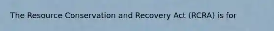 The Resource Conservation and Recovery Act (RCRA) is for