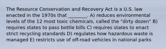 The Resource Conservation and Recovery Act is a U.S. law enacted in the 1970s that ________. A) reduces environmental levels of the 12 most toxic chemicals, called the "dirty dozen" B) requires states to pass bottle bills C) requires states to enact strict recycling standards D) regulates how hazardous waste is managed E) restricts use of off-road vehicles in national parks