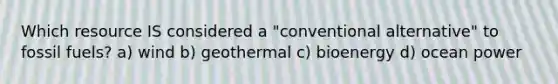 Which resource IS considered a "conventional alternative" to fossil fuels? a) wind b) geothermal c) bioenergy d) ocean power