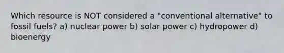 Which resource is NOT considered a "conventional alternative" to fossil fuels? a) nuclear power b) solar power c) hydropower d) bioenergy