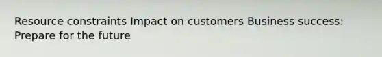 Resource constraints Impact on customers Business success: Prepare for the future