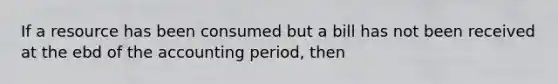 If a resource has been consumed but a bill has not been received at the ebd of the accounting period, then