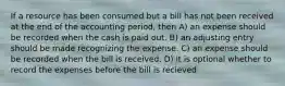 If a resource has been consumed but a bill has not been received at the end of the accounting period, then A) an expense should be recorded when the cash is paid out. B) an adjusting entry should be made recognizing the expense. C) an expense should be recorded when the bill is received. D) it is optional whether to record the expenses before the bill is recieved