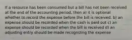 If a resource has been consumed but a bill has not been received at the end of the accounting period, then a) it is optional whether to record the expense before the bill is received. b) an expense should be recorded when the cash is paid out c) an expense should be recorded when the bill is received d) an adjusting entry should be made recognizing the expense