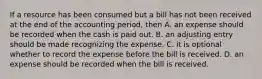 If a resource has been consumed but a bill has not been received at the end of the accounting period, then A. an expense should be recorded when the cash is paid out. B. an adjusting entry should be made recognizing the expense. C. it is optional whether to record the expense before the bill is received. D. an expense should be recorded when the bill is received.