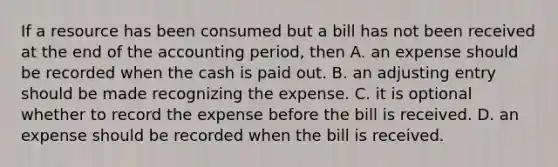 If a resource has been consumed but a bill has not been received at the end of the accounting period, then A. an expense should be recorded when the cash is paid out. B. an adjusting entry should be made recognizing the expense. C. it is optional whether to record the expense before the bill is received. D. an expense should be recorded when the bill is received.