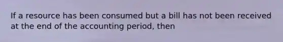 If a resource has been consumed but a bill has not been received at the end of the accounting period, then