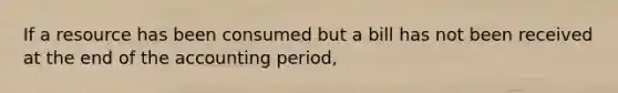 If a resource has been consumed but a bill has not been received at the end of the accounting period,