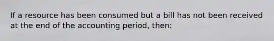 If a resource has been consumed but a bill has not been received at the end of the accounting period, then: