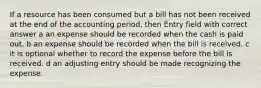 If a resource has been consumed but a bill has not been received at the end of the accounting period, then Entry field with correct answer a an expense should be recorded when the cash is paid out. b an expense should be recorded when the bill is received. c it is optional whether to record the expense before the bill is received. d an adjusting entry should be made recognizing the expense.