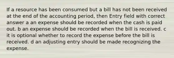 If a resource has been consumed but a bill has not been received at the end of the accounting period, then Entry field with correct answer a an expense should be recorded when the cash is paid out. b an expense should be recorded when the bill is received. c it is optional whether to record the expense before the bill is received. d an adjusting entry should be made recognizing the expense.