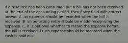 If a resource has been consumed but a bill has not been received at the end of the accounting period, then Entry field with correct answer A. an expense should be recorded when the bill is received. B. an adjusting entry should be made recognizing the expense. C. it is optional whether to record the expense before the bill is received. D. an expense should be recorded when the cash is paid out.