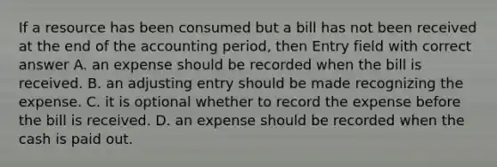 If a resource has been consumed but a bill has not been received at the end of the accounting period, then Entry field with correct answer A. an expense should be recorded when the bill is received. B. an adjusting entry should be made recognizing the expense. C. it is optional whether to record the expense before the bill is received. D. an expense should be recorded when the cash is paid out.