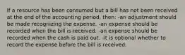 If a resource has been consumed but a bill has not been received at the end of the accounting period, then: -an adjustment should be made recognizing the expense. -an expense should be recorded when the bill is received. -an expense should be recorded when the cash is paid out. -it is optional whether to record the expense before the bill is received.