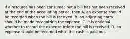 If a resource has been consumed but a bill has not been received at the end of the accounting period, then A. an expense should be recorded when the bill is received. B. an adjusting entry should be made recognizing the expense. C. it is optional whether to record the expense before the bill is received. D. an expense should be recorded when the cash is paid out.