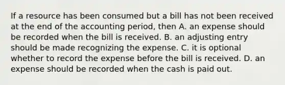 If a resource has been consumed but a bill has not been received at the end of the accounting period, then A. an expense should be recorded when the bill is received. B. an adjusting entry should be made recognizing the expense. C. it is optional whether to record the expense before the bill is received. D. an expense should be recorded when the cash is paid out.