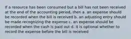 If a resource has been consumed but a bill has not been received at the end of the accounting period, then a. an expense should be recorded when the bill is received b. an adjusting entry should be made recognizing the expense c. an expense should be recorded when the cash is paid out d. it is optional whether to record the expense before the bill is received