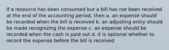 If a resource has been consumed but a bill has not been received at the end of the accounting period, then a. an expense should be recorded when the bill is received b. an adjusting entry should be made recognizing the expense c. an expense should be recorded when the cash is paid out d. it is optional whether to record the expense before the bill is received