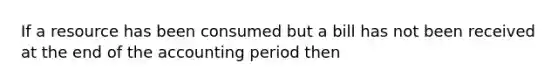 If a resource has been consumed but a bill has not been received at the end of the accounting period then