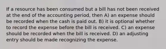 If a resource has been consumed but a bill has not been received at the end of the accounting period, then A) an expense should be recorded when the cash is paid out. B) it is optional whether to record the expense before the bill is received. C) an expense should be recorded when the bill is received. D) an adjusting entry should be made recognizing the expense.