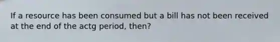 If a resource has been consumed but a bill has not been received at the end of the actg period, then?