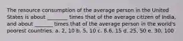 The resource consumption of the average person in the United States is about ________ times that of the average citizen of India, and about _______ times that of the average person in the world's poorest countries. a. 2, 10 b. 5, 10 c. 8.6, 15 d. 25, 50 e. 30, 100