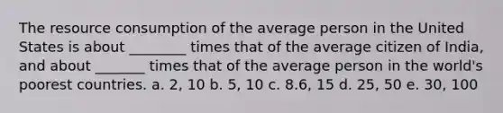 The resource consumption of the average person in the United States is about ________ times that of the average citizen of India, and about _______ times that of the average person in the world's poorest countries. a. 2, 10 b. 5, 10 c. 8.6, 15 d. 25, 50 e. 30, 100