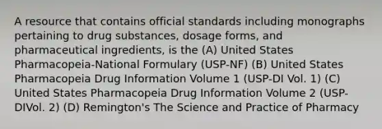 A resource that contains official standards including monographs pertaining to drug substances, dosage forms, and pharmaceutical ingredients, is the (A) United States Pharmacopeia-National Formulary (USP-NF) (B) United States Pharmacopeia Drug Information Volume 1 (USP-DI Vol. 1) (C) United States Pharmacopeia Drug Information Volume 2 (USP-DIVol. 2) (D) Remington's The Science and Practice of Pharmacy