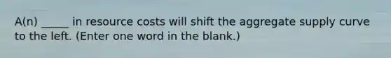 A(n) _____ in resource costs will shift the aggregate supply curve to the left. (Enter one word in the blank.)