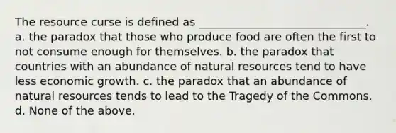 The resource curse is defined as ______________________________. a. the paradox that those who produce food are often the first to not consume enough for themselves. b. the paradox that countries with an abundance of natural resources tend to have less economic growth. c. the paradox that an abundance of natural resources tends to lead to the Tragedy of the Commons. d. None of the above.