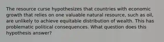 The resource curse hypothesizes that countries with economic growth that relies on one valuable natural resource, such as oil, are unlikely to achieve equitable distribution of wealth. This has problematic political consequences. What question does this hypothesis answer?