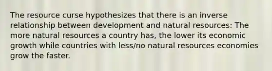 The resource curse hypothesizes that there is an inverse relationship between development and natural resources: The more natural resources a country has, the lower its economic growth while countries with less/no natural resources economies grow the faster.