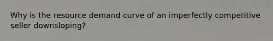 Why is the resource demand curve of an imperfectly competitive seller downsloping?