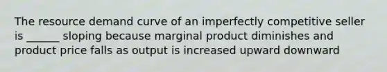 The resource demand curve of an imperfectly competitive seller is ______ sloping because marginal product diminishes and product price falls as output is increased upward downward