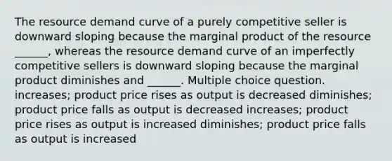 The resource demand curve of a purely competitive seller is downward sloping because the marginal product of the resource ______, whereas the resource demand curve of an imperfectly competitive sellers is downward sloping because the marginal product diminishes and ______. Multiple choice question. increases; product price rises as output is decreased diminishes; product price falls as output is decreased increases; product price rises as output is increased diminishes; product price falls as output is increased